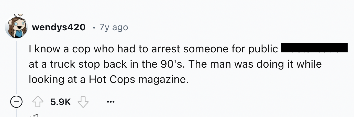 number - wendys420 7y ago I know a cop who had to arrest someone for public at a truck stop back in the 90's. The man was doing it while looking at a Hot Cops magazine.